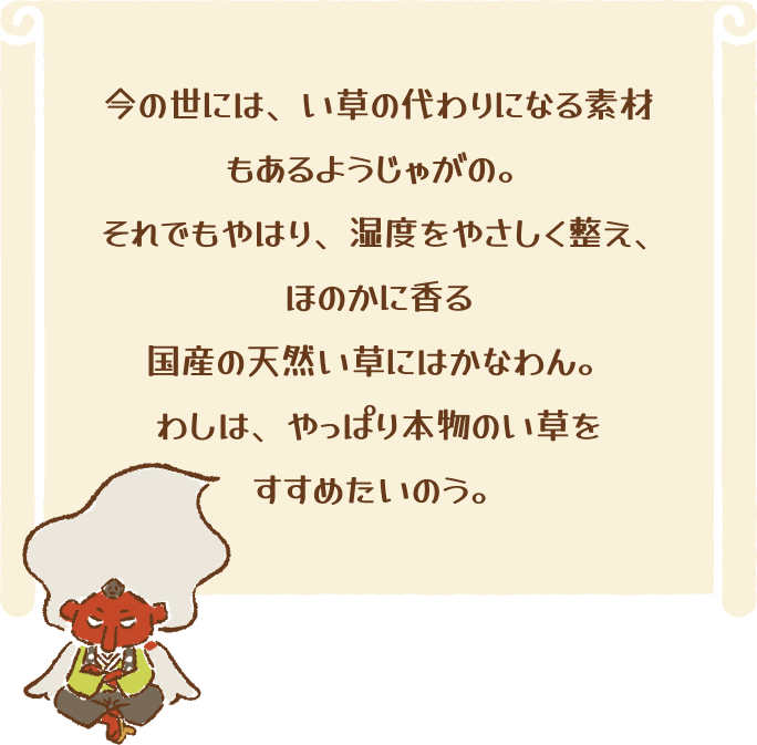 今の世には、い草の代わりになる素材もあるようじゃがの。それでもやはり、湿度をやさしく整え、ほのかに香る国産の天然い草にはかなわん。わしは、やっぱり本物のい草をすすめたいのう。