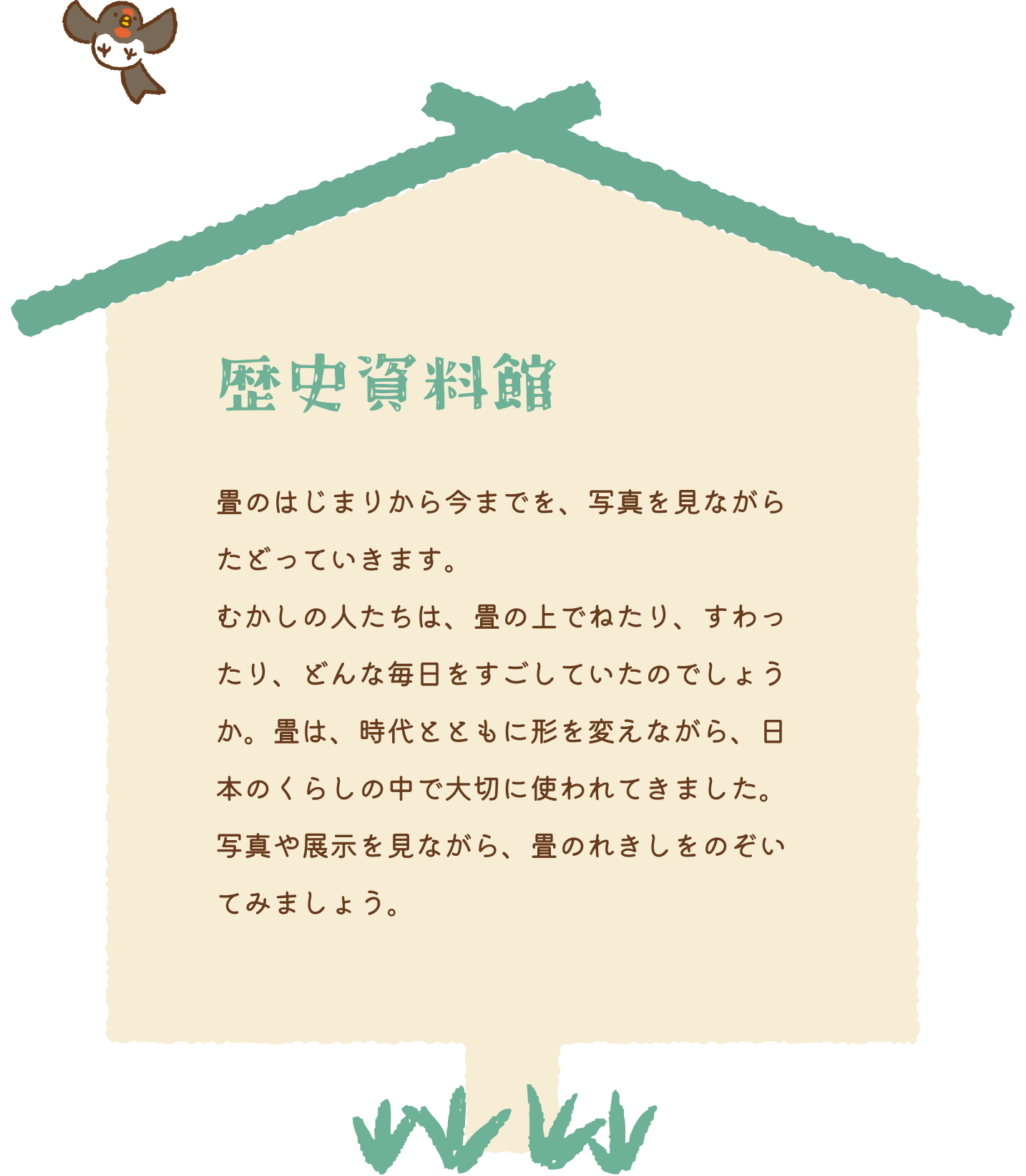 歴史資料館 畳のはじまりから今までを、写真を見ながらたどっていきます。むかしの人たちは、畳の上でねたり、すわったり、どんな毎日をすごしていたのでしょうか。畳は、時代とともに形を変えながら、日本のくらしの中で大切に使われてきました。写真や展示を見ながら、畳のれきしをのぞいてみましょう。